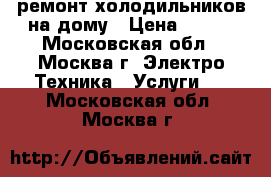 ремонт холодильников на дому › Цена ­ 500 - Московская обл., Москва г. Электро-Техника » Услуги   . Московская обл.,Москва г.